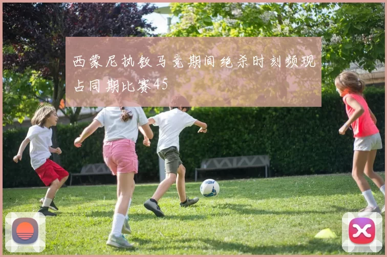 西蒙尼执教马竞期间绝杀时刻频现占同期比赛45