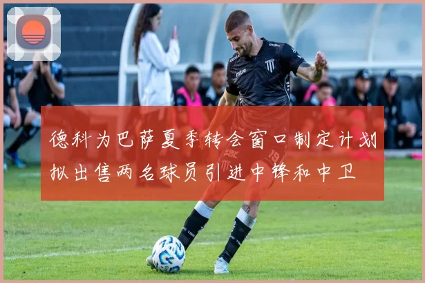 德科为巴萨夏季转会窗口制定计划拟出售两名球员引进中锋和中卫