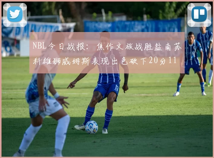 NBL今日战报：焦作文旅战胜盐南苏科雄狮威姆斯表现出色砍下20分11篮板