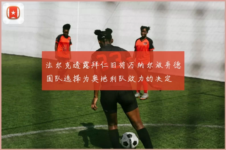 法尔克透露拜仁旧将万纳尔放弃德国队选择为奥地利队效力的决定