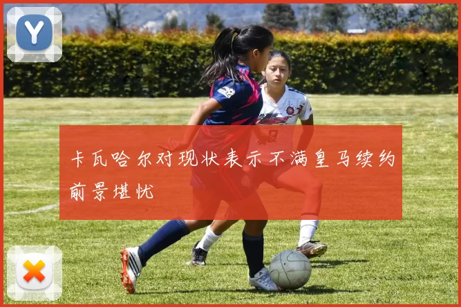 卡瓦哈尔对现状表示不满皇马续约前景堪忧