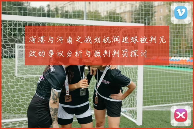 海港与河南之战刘祝润进球被判无效的争议分析与裁判判罚探讨
