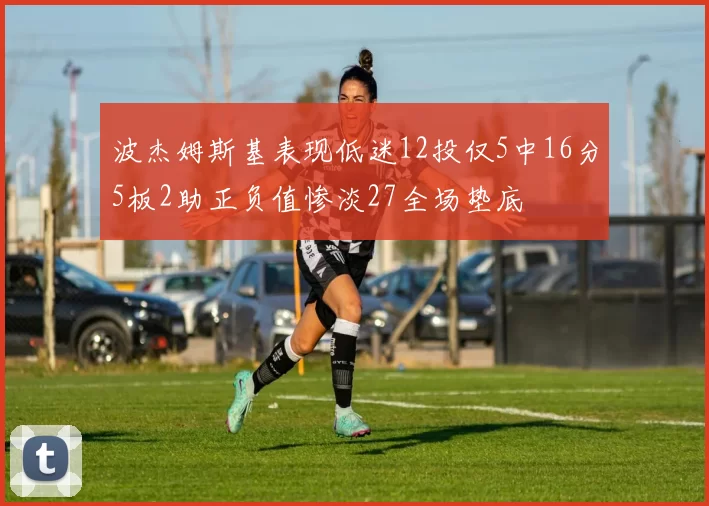 波杰姆斯基表现低迷12投仅5中16分5板2助正负值惨淡27全场垫底