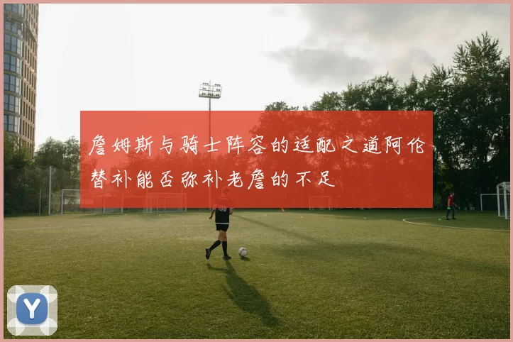 詹姆斯与骑士阵容的适配之道阿伦替补能否弥补老詹的不足