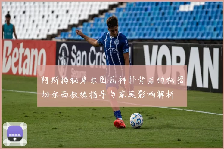 阿斯揭秘库尔图瓦神扑背后的秘密切尔西教练指导与家庭影响解析