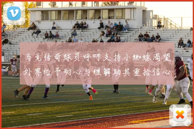 马竞传奇球员呼吁支持小蜘蛛渴望外界给予耐心与理解助其重拾信心