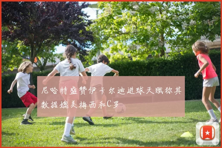 尼哈特盛赞伊卡尔迪进球天赋称其数据媲美梅西和C罗