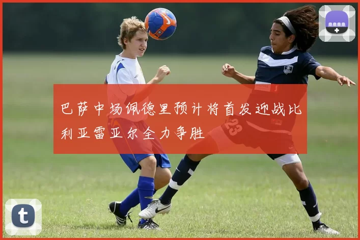 巴萨中场佩德里预计将首发迎战比利亚雷亚尔全力争胜