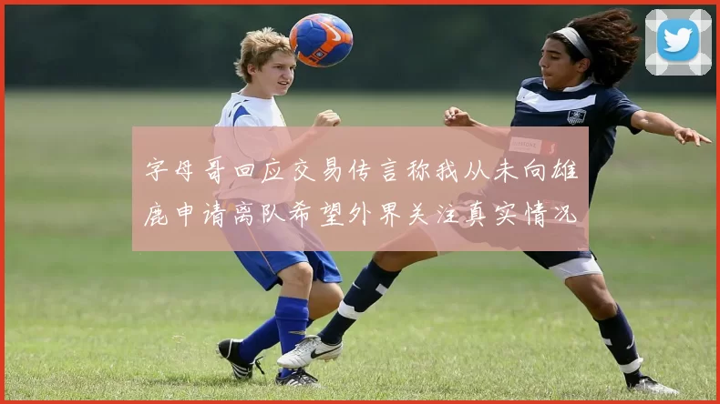 字母哥回应交易传言称我从未向雄鹿申请离队希望外界关注真实情况