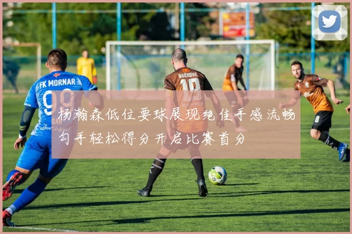 杨瀚森低位要球展现绝佳手感流畅勾手轻松得分开启比赛首分