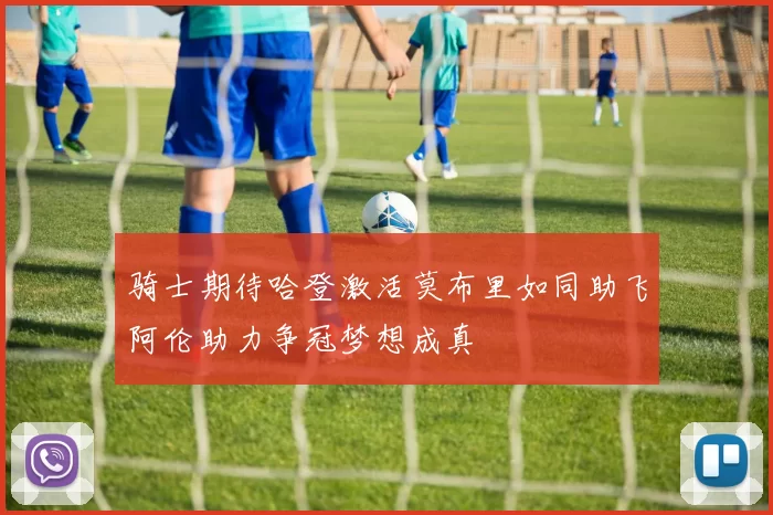 骑士期待哈登激活莫布里如同助飞阿伦助力争冠梦想成真