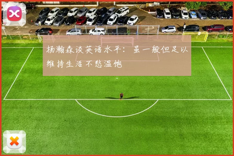 杨瀚森谈英语水平：虽一般但足以维持生活不愁温饱