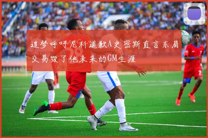 追梦呼吁尼科道歉A史密斯直言东眉交易毁了他未来的GM生涯