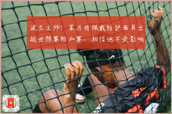 波兰主帅：莱万将佩戴防护面具出战世预赛附加赛，相信他不受影响