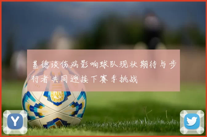 基德谈伤病影响球队现状期待与步行者共同迎接下赛季挑战