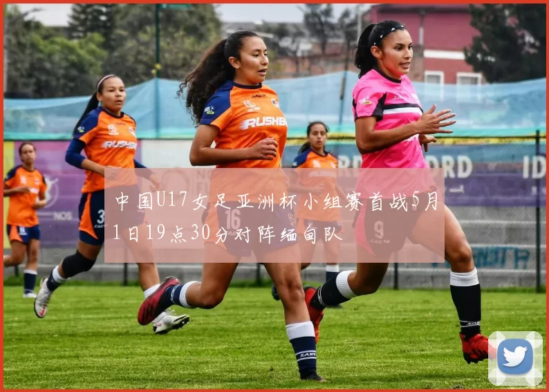 中国U17女足亚洲杯小组赛首战5月1日19点30分对阵缅甸队
