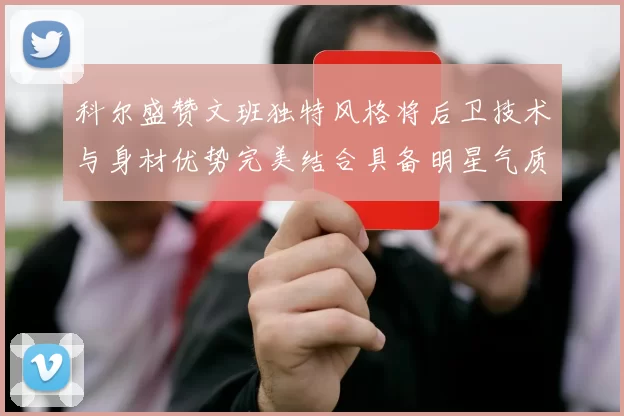 科尔盛赞文班独特风格将后卫技术与身材优势完美结合具备明星气质与球队形象