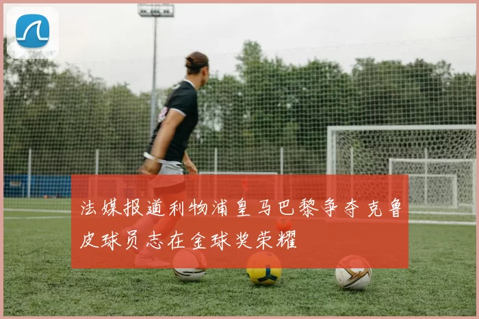 法媒报道利物浦皇马巴黎争夺克鲁皮球员志在金球奖荣耀