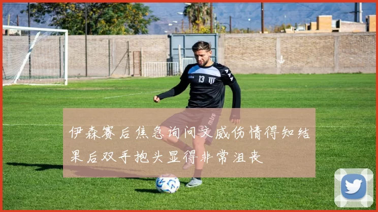 伊森赛后焦急询问文威伤情得知结果后双手抱头显得非常沮丧